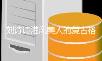 刘诗诗港风美人的复古格调 明艳动人的魅惑姿态