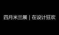 四月米兰展｜在设计狂欢中 重塑创新之美与品德感