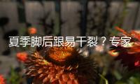 夏季脚后跟易干裂？专家教你如何在家做足部护理